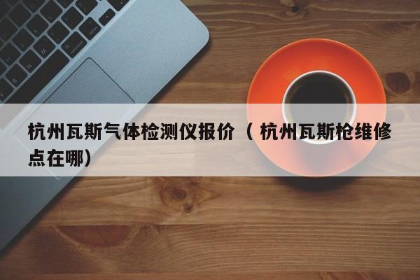 杭州瓦斯氣體檢測儀報價（ 杭州瓦斯槍維修點(diǎn)在哪）